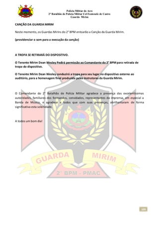 Polícia Militar do Acre
2° Batalhão de Polícia Militar Cel Fontenele de Castro
Guarda Mirim
109
CANÇÃO DA GUARDA MIRIM
Neste momento, os Guardas Mirins do 2° BPM entoarão a Canção da Guarda Mirim.
(providenciar o som para a execução da canção)
A TROPA SE RETIRARÁ DO DISPOSITIVO.
O Tenente Mirim Dean Wesley Pedirá permissão ao Comandante do 2° BPM para retirada de
tropa do dispositivo.
O Tenente Mirim Dean Wesley conduzirá a tropa para seu lugar no dispositivo externo ao
auditório, para a homenagem final produzida pelos instrutores da Guarda Mirim.
O Comandante do 2° Batalhão de Polícia Militar agradece a presença das excelentíssimas
autoridades, familiares dos formandos, convidados, representantes da imprensa, em especial a
Banda de Música, e agradece a todos que com suas presenças, abrilhantaram de forma
significativa esta solenidade.
A todos um bom dia!
 
