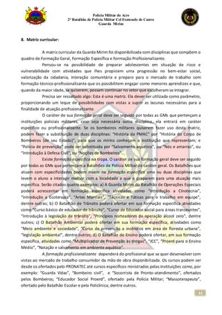 Polícia Militar do Acre
2° Batalhão de Polícia Militar Cel Fontenele de Castro
Guarda Mirim
11
8. Matriz curricular:
A matriz curricular da Guarda Mirim foi disponibilizada com disciplinas que compõem o
quadro de Formação Geral, Formação Específica e Formação Profissionalizante.
Pensou-se na possibilidade de preparar adolescentes em situação de risco e
vulnerabilidade com atividades que lhes propiciem uma progressão no bem-estar social,
valorização da cidadania, interação comunitária e preparo para o mercado de trabalho com
formação técnico-profissionalizante que os possibilitem engajar como menores aprendizes e que,
quando da maior idade, se quiserem, possam continuar no setor que escolheram se integrar.
Precisa ser ressaltado algo: Esta é uma matriz. Ela dever ser utilizada como parâmetro,
proporcionando um leque de possibilidades com vistas a suprir as lacunas necessárias para a
finalidade de atuação profissionalizante.
O caráter de sua formação geral deve ser seguido por todas as GMs que pertençam a
instituições policiais militares, caso seja necessária outra disciplina, ela entrará em caráter
específico ou profissionalizante. Se os bombeiros militares quiserem fazer uso desta matriz,
podem fazer a substituição de duas disciplinas: “História da PMAC” por “História do Corpo de
Bombeiros (de seu Estado)”, para que os mirins conheçam a instituição que representam; e
“Polícia de prevenção” pode ser substituída por “Salvamento aquático”, ou “Nós e amarras”, ou
“Introdução à Defesa Civil”, ou “Noções de Bombeiros”.
Existe formação específica na tropa. O caráter de sua formação geral deve ser seguido
por todas as GMs que pertençam a Batalhões de Polícia Militar de caráter geral. Os Batalhões que
atuam com especificidades podem inserir na formação específica uma ou duas disciplinas que
levem o aluno a interagir melhor com a localidade e que o preparem para uma atuação mais
específica. Serão citados quatro exemplos: a) A Guarda Mirim do Batalhão de Operações Especiais
poderá acrescentar em formação específica atividades como “Introdução a Cinotecnia”,
“Introdução a Ecoterapia”, “Artes Marciais”, “Técnicas e Táticas para o trabalho em equipe”,
dentre outras; b) O Batalhão de Trânsito poderá ofertar em sua formação específica atividades
como “Curso básico de educador de trânsito”, “Curso de Educador social para áreas transeuntes”,
“Introdução à legislação de trânsito”, “Princípios norteadores da operação álcool zero”, dentre
outros; c) O Batalhão Ambiental poderá ofertar em sua formação específica, atividades como
“Meio ambiente e sociedade”, “Curso de prevenção a incêndios em área de floresta urbana”,
“legislação ambiental”, dentre outros; d) O Batalhão de Ensino poderá ofertar, em sua formação
específica, atividades como “Multiplicador de Prevenção às drogas”, “JCC”, “Proerd para o Ensino
Médio”, “Natação e salvamento em ambiente aquático”.
A formação profissionalizante dependerá do profissional que se quer desenvolver com
vistas ao mercado de trabalho consumidor da mão de obra disponibilizada. Os cursos podem ser
desde os ofertados pelo PRONATEC até cursos específicos ministrados pelas instituições como, por
exemplo: “Guarda Vidas”, “Bombeiro civil”, e “Socorrista de Pronto-atendimento”, ofertados
pelos Bombeiros; “Educador Social Proerd”, ofertado pela Polícia Militar; “Massoterapeuta”,
ofertado pelo Batalhão Escolar e pela Policlínica; dentre outros.
 
