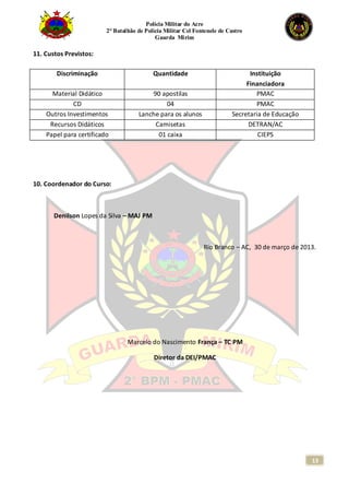 Polícia Militar do Acre
2° Batalhão de Polícia Militar Cel Fontenele de Castro
Guarda Mirim
13
11. Custos Previstos:
Discriminação Quantidade Instituição
Financiadora
Material Didático 90 apostilas PMAC
CD 04 PMAC
Outros Investimentos Lanche para os alunos Secretaria de Educação
Recursos Didáticos Camisetas DETRAN/AC
Papel para certificado 01 caixa CIEPS
10. Coordenador do Curso:
Denilson Lopes da Silva – MAJ PM
Rio Branco – AC, 30 de março de 2013.
Marcelo do Nascimento França – TC PM
Diretor da DEI/PMAC
 