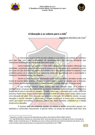 Polícia Militar do Acre
2° Batalhão de Polícia Militar Cel Fontenele de Castro
Guarda Mirim
16
A Educação e os valores para a vida3
Reginâmio Bonifácio de Lima4
A intervenção social é tarefa de todo cidadão que percebe a necessidade de contribuir
para que haja uma maior possibilidade de aperfeiçoamento das relações antrópicas que
influenciem diretamente na melhoria do bem-estar social.
Como indivíduos que atuam em uma instituição policial militar podem influenciar essa
sociedade, cumprindo o papel constitucional de prevenção e interagindo com o ambiente a ponto
de causar um tipo de influência positiva sem perder o foco do trabalho policial? A resposta a esse
problema parece ser a criação de uma espécie de instituição que interaja com a comunidade e
influencie a localidade em que está inserida.
Dentre as várias formas de intervenção social da Polícia Militar, percebeu-se que uma
Escola de Guarda Mirim poderia influenciar a comunidade e pautar as relações que se buscava,
com o intuito de crescimento do coletivo a partir do bom exemplo dado por um grupo social.
O que ensinar? Existem várias escolas, dos mais diversos tipos. Se o intento é
profissionalizar um grupo de adolescentes, já existem programas de aprendizagem tecnológicos e
preparatórios para o mercado de trabalho. A saída, talvez seja, a educação para a vida, conforme
preceitua Paulo Freire. O que, como e para que ensinar deve ser o foco. Assim sendo, optou-se por
uma educação de valor. Uma educação que valorize a interação em ambiente escolar, na qual,
educador e alunos interajam e construam os valores sociais que se busca para a intervenção
social, que sejam cumulativos e aplicáveis para a vida. Nesse contexto, estabelece-se a relação
direta com o educador.
É possível que, em ambiente escolar, os valores a serem construídos possam ser
debatidos e construídos mutuamente. O policial militar, na função de educador pode fazer essa
3
Baseado na análise conjuntural de educação para valores da professora Maria OdeteValente.
4
O 3° Sgt PM Bonifácio éMestre em Letras pela UFAC. Serviu durante dez anos na Divisão de Ensino e Instrução da
PMAC, sendo transferido para o 2° Batalhão para atuar na Base dePolícia Comunitária do Recanto dos Buritis, local
onde Coordena administrativamente o Grupamento de Guarda Mirim do 2° BPM.
 