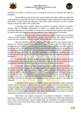 Polícia Militar do Acre
2° Batalhão de Polícia Militar Cel Fontenele de Castro
Guarda Mirim
17
confluência de valores e vislumbres para o crescimento do aluno e a realização dos objetivos
propostos.
Os educadores na sala de aula, bem como a escola no seu todo, naquilo que explicitam
e não explicitam, no que dizem permitir e no que proíbem, no que incentivam e no que fazem por
desconhecer, ensinam aquilo que valorizam, o que acham, justo e não justo, em suma, ensinam
valores. O ensino dos valores não se pode evitar.
A educação para os valores realiza-se em todos os momentos, permeia o currículo e
também todas as interações interpessoais na escola e as relações desta com a família e a
sociedade. Manifesta-se nas reuniões, na sala de aula, na definição dos capazes e dos incapazes,
na maneira como são recebidas as minorias, pobres ou ricos, frágeis ou bem constituídos.
A questão moral surge a todo momento sempre que alguém seleciona ou se manifesta
a favor ou contra qualquer comportamento, situação, pessoa ou objeto. Mas, tudo isso acontece
mesmo que não se enfrente e discuta a questão da educação para os valores na escola.
Não será possível que os educadores ajudem a desenvolver o juízo moral dos jovens,
mesmo sem insistirem numa posição particular? E não será que a falta de diálogo sobre as
questões que mais de perto tocam os jovens faz com que a escola degenere num lugar asséptico,
pouco importante e irrelevante para eles? Não é, por outro lado, duvidoso que os jovens realizem
discussões sistemáticas em casa ou noutras instituições sobre os valores? Muitos não frequentam
esse tipo de instituições e os pais não estão preparados ou não dispõem de tempo para uma
análise racional de valores. Não será então de admitir que a escola se ocupe da educação moral
dos jovens?
A questão difícil é, pois, a de saber se a sociedade está decidida a envolver-se nesta
tarefa de ajudar explicitamente os alunos no desenvolvimento de valores e a considerá-la como
uma legítima e desejável tarefa dos educadores e, em caso afirmativo, como fazê-lo.
O educador encoraja a criança, o jovem ou o adulto, a clarificar aquilo que valoriza, e
não intenta persuadi-los a aceitarem um conjunto pré-estabelecido de valores. Para levar a cabo
esta tarefa, o educador deverá encorajar as crianças e jovens a fazerem mais escolhas e a fazê-las
livremente, ajudar a descobrir alternativas e a refletir nas consequências de cada uma, ao mesmo
tempo que encoraja a considerarem o que apreciam e a afirmarem-no, quando necessário e
oportuno, bem como a atuarem e a comportarem-se de acordo com as escolhas, de maneira
sistemática. Este tipo de estratégia deverá sempre aparecer como um convite e não como uma
obrigação.
A educação interpessoal está intimamente ligada à educação para a saúde, à educação
sexual, à vida em sociedade. A aprendizagem das relações interpessoais inicia-se na família, mas a
escola é um lugar importante para o desenvolvimento e reflexão sobre a própria aprendizagem. As
múltiplas relações existentes entre os jovens, e estes e os outros, constituem, por si, um terreno
fértil para uma aprendizagem sistemática, onde podem experimentar os seus modos de relação,
melhorando a qualidade da mesma para si e para os outros.
Desenvolver uma relação interpessoal de qualidade corresponde a descobrir em
conjunto as alegrias de viver, amar e ser amado, nas suas semelhanças e diferenças, de partilhar
com o outro e ser-lhe presente. Uma tal relação exige uma motivação e um comprometimento
comum, isto é, deve nascer do interesse, projeto ou desejo comum e exige esforço na realização
do objetivo do outro.
 