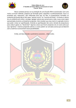 Polícia Militar do Acre
2° Batalhão de Polícia Militar Cel Fontenele de Castro
Guarda Mirim
18
Nesse contexto pensou-se na produção de uma Guarda Mirim escolarizada. Com uma
matriz curricular definida, proposta de formação geral, específica e profissionalizante. Esse é o
protótipo que, esperamos, seja melhorado para que, de fato, os grupamentos formados no
ambiente da Guarda Mirim não sejam “polícias mirins” ou “meninos de farda”. O intento é, dentro
de um ambiente pré-militar, conseguir agregar valores que somem para a vida, e que, esses sejam
apresentados durante as disciplinas propostas. Vale ressaltar que essa matriz é a geração inicial e
que pode e deve ser aperfeiçoada. Entenda-se aperfeiçoada não como retirada de proposituras
para reduzir gastos ou “desenrolar” algumas coisas que foram propostas de um outro jeito que
seja “genérico”. Estamos propondo valores e a esses podem ser somados outros que corroborem
com a essência e acrescentem novas possibilidades.
Então, com boa vontade e parâmetros acessíveis... mãos à obra.
 