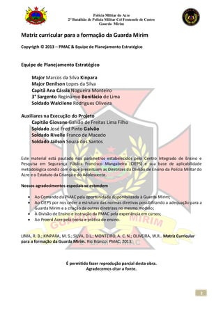 Polícia Militar do Acre
2° Batalhão de Polícia Militar Cel Fontenele de Castro
Guarda Mirim
2
Matriz curricular para a formação da Guarda Mirim
Copyrigth © 2013 – PMAC & Equipe de Planejamento Estratégico
Equipe de Planejamento Estratégico
Major Marcos da Silva Kinpara
Major Denilson Lopes da Silva
Capitã Ana Cássia Nogueira Monteiro
3° Sargento Reginâmio Bonifácio de Lima
Soldado Walcilene Rodrigues Oliveira
Auxiliares na Execução do Projeto
Capitão Giovane Galvão de Freitas Lima Filho
Soldado José Fred Pinto Galvão
Soldado Rivelle Franco de Macedo
Soldado Jailson Souza dos Santos
Este material está pautado nos parâmetros estabelecidos pelo Centro Integrado de Ensino e
Pesquisa em Segurança Pública Francisco Mangabeira (CIEPS) e sua base de aplicabilidade
metodológica condiz com o que preceituam as Diretrizes da Divisão de Ensino da Polícia Militar do
Acre e o Estatuto da Criança e do Adolescente.
Nossos agradecimentos especiais se estendem
 Ao Comando da PMAC pela oportunidade disponibilizada à Guarda Mirim;
 Ao CIEPS por nos ceder a estrutura das normas diretivas possibilitando a adequação para a
Guarda Mirim e a criação de outras diretrizes no mesmo modelo;
 À Divisão de Ensino e Instrução da PMAC pela experiência em cursos;
 Ao Proerd Acre pela teoria e prática de ensino.
LIMA, R. B.; KINPARA, M. S.; SILVA, D.L.; MONTEIRO, A. C. N.; OLIVEIRA, W.R.. Matriz Curricular
para a formação da Guarda Mirim. Rio Branco: PMAC, 2013.
É permitido fazer reprodução parcial desta obra.
Agradecemos citar a fonte.
 