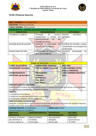 Polícia Militar do Acre
2° Batalhão de Polícia Militar Cel Fontenele de Castro
Guarda Mirim
24
FG 02: Primeiros Socorros
ÁREA TEMÁRICA I: Formação Geral
DISCIPLINA: Primeiros Socorros
CARGA HORÁRIA: 20 horas/aula
COMPETÊNCIAS – HISTÓRIA DA POLÍCIA MILITAR DO ACRE
CONCEITUAIS PROCEDIMENTAIS ATITUDINAIS
Emergência e urgência. Prestação de pronto
atendimento a vítimas de
politraumatismo ou de
emergência clínica.
Atitudes pró-ativas e
agilidades.
Avaliação geral do paciente. Avaliação e informação da
situação de emergência.
Equilíbrio de emoções e apoio
tranqüilizador nas situações de
atendimento.
Suporte básico de vida. Estabilização de pacientes na
cena de emergência.
Constante preservação da
vida.
PLANO DE DISCIPLINA: Primeiros Socorros
CURSO: Guarda Mirim MODALIDADE: Formação ANO: 2013
MODALIDADE: Formação TIPO DE ENSINO: Presencial CARGA HORÁRIA TOTAL:
360h/a + PRONATEC
COORDENADOR DA
DISCIPLINA: Sgt Bonifácio
PROFESSORES:
Sd Rivelle,
Sd Anderson,
Prof. Artur
Prof. Alisson
CARGA HORÁRIA DISCIPLINA:
20h/a
APRESENTAÇÃO DA DISCIPLINA:
A disciplina de Primeiros Socorros habilita o aluno a atender ocorrências de traumas a um acidentado,
em suas diversas modalidades, no local do acidente.
EMENTA:
I. Emergências Traumáticas
II. Acidentes com animais peçonhentos e venenosos
III. Prevenção a doenças infectocontagiosas.
OBJETIVO GERAL DA DISCIPLINA:
Capacitar o Guarda Mirim para atuação em situações de desastre ou trauma de qualquer natureza,
visando salvar vidas, aliviar dores e evitar complicações.
UNIDADE DIDÁTICA: Considerações
Gerais/Emergências Traumáticas
HORA/ AULA: 10h/a
OBJETIVOS
ESPECÍFICOS
CONTEÚDO DIDÁTICO ESTRATÉGIAS
METODOLÓGICAS
RECURSOS
DIDÁTICOS
Conhecer as técnicas
para identificar o
trauma e aplicar as
Método (CHARP);
Circulação;
Hemorragia;
Aula expositiva
dialogada.
Observação.
Multimídia
Quadro branco
TV e DVD
 