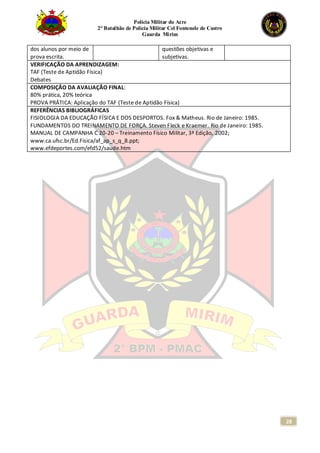 Polícia Militar do Acre
2° Batalhão de Polícia Militar Cel Fontenele de Castro
Guarda Mirim
28
dos alunos por meio de
prova escrita.
questões objetivas e
subjetivas.
VERIFICAÇÃO DA APRENDIZAGEM:
TAF (Teste de Aptidão Física)
Debates
COMPOSIÇÃO DA AVALIAÇÃO FINAL:
80% prática, 20% teórica
PROVA PRÁTICA: Aplicação do TAF (Teste de Aptidão Física)
REFERÊNCIAS BIBLIOGRÁFICAS
FISIOLOGIA DA EDUCAÇÃO FÍSICA E DOS DESPORTOS. Fox & Matheus. Rio de Janeiro: 1985.
FUNDAMENTOS DO TREINAMENTO DE FORÇA. Steven Fleck e Kraemer. Rio de Janeiro: 1985.
MANUAL DE CAMPANHA C 20-20 – Treinamento Físico Militar, 3ª Edição, 2002;
www.ca.ufsc.br/Ed.Fisica/af_ap_s_q_8.ppt;
www.efdeportes.com/efd52/saude.htm
 