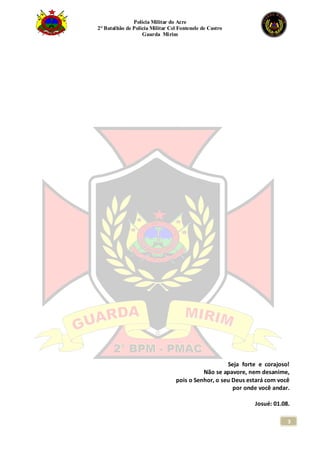 Polícia Militar do Acre
2° Batalhão de Polícia Militar Cel Fontenele de Castro
Guarda Mirim
3
Seja forte e corajoso!
Não se apavore, nem desanime,
pois o Senhor, o seu Deus estará com você
por onde você andar.
Josué: 01.08.
 