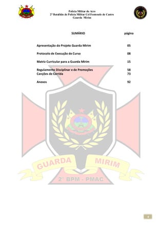 Polícia Militar do Acre
2° Batalhão de Polícia Militar Cel Fontenele de Castro
Guarda Mirim
4
SUMÁRIO página
Apresentação do Projeto Guarda Mirim 05
Protocolo de Execução de Curso 08
Matriz Curricular para a Guarda Mirim 15
Regulamento Disciplinar e de Promoções 58
Canções de Corrida 73
Anexos 92
 