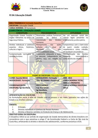 Polícia Militar do Acre
2° Batalhão de Polícia Militar Cel Fontenele de Castro
Guarda Mirim
43
FE 04: Educação Cidadã
ÁREA TEMÁRICA II: Formação Específica
DISCIPLINA: Educação Cidadã
CARGA HORÁRIA: 20 horas/aula
COMPETÊNCIAS – EDUCAÇÃO CIDADÃ
CONCEITUAIS PROCEDIMENTAIS ATITUDINAIS
Organização Estatal: funções e
órgãos relevantes na esfera de
Segurança Pública.
Desenvolver práticas funcionais
pautadas na defesa e
manutenção dos Direitos
Humanos.
Ser um executor social dos
valores legais presentes no
ordenamento jurídico pátrio.
Direitos individuais e coletivos:
aspectos éticos, históricos,
culturais e legais.
Planejamento das ações
voltadas para atuar na
localidade com
responsabilidade social.
Compromisso com o bem-estar
de quem recebe cuidado,
respeitando-o como cidadão,
em qualquer circunstância
Fundamentação normativa da
conduta humana.
Tratamento adequado a todas
as pessoas, independente de
gênero, raça, cor, religião ou
cultura.
Desmistificação dos Direitos
Humanos, reconstruindo-o
como direito do cidadão.
PLANO DE DISCIPLINA: Educação Cidadã
CURSO: Guarda Mirim MODALIDADE: Formação ANO: 2013
MODALIDADE: Formação TIPO DE ENSINO: Presencial CARGA HORÁRIA TOTAL:
360h/a + PRONATEC
COORDENADOR DA
DISCIPLINA: Sgt Bonifácio
PROFESSORES:
Cap Ana Cassia
Sgt Bonifácio,
Sd Walcilene
CARGA HORÁRIA DISCIPLINA:
20h/a
APRESENTAÇÃO DA DISCIPLINA:
As formulações entre a ação do cidadão com as pessoas a seu redor, pautadas nas ações do
Estado e os direitos coletivos.
EMENTA:
I. O Estado.
II. Direitos Individuais e Coletivos da Pessoa Humana.
III. Direitos e Deveres contidos no Estatuto da Criança e do Adolescente.
OBJETIVO GERAL DA DISCIPLINA:
A disciplina refere-se ao sentido de organização do Estado democrático de direito brasileiro em
consonância com o que preceitua o artigo 5° da Constituição Federal e a Carta de São José da
Costa Rica, enfatizando os direitos e deveres dos adolescentes, conforme preceitua o ECA.
 