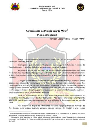 Polícia Militar do Acre
2° Batalhão de Polícia Militar Cel Fontenele de Castro
Guarda Mirim
5
Apresentação do Projeto Guarda Mirim1
(Na aula inaugural)
Denilson Lopes da Silva – Major PMAC2
Senhor Comandante Geral, Comandantes de Batalhão, oficiais, autoridades presentes,
senhoras e senhores, bom dia.
É com prazer que estamos aqui hoje para a aula inaugural do Curso de Formação de
Guarda Mirim do 2° Batalhão de Polícia Militar Coronel Fontenele de Castro.
As Guardas Mirins vêm ao longo da história brasileira desempenhando um papel
fundamental na inclusão social dos jovens, incentivando-lhes o bom relacionamento com a família,
o bom desempenho escolar e proporcionando-lhes o primeiro contato com o mercado de
trabalho.
O projeto Guarda Mirim do 2º BPM tem como finalidade identificar jovens de ambos
os sexos e de baixa renda, residentes no bairro Recanto dos Buritis e adjacências, oferecendo-lhes
complementação educacional, através de atividades extras que ocupem de maneira saudável o
tempo que não estiverem na escola. Os jovens recebem uma formação que alia o conhecimento
técnico aos princípios de disciplina, patriotismo, cidadania e responsabilidade social, prevenindo-
os do envolvimento com a criminalidade e violência.
Parte das atividades são voltadas para a inicialização profissional de adolescentes no
mercado de trabalho, pautadas no Estatuto da Criança do Adolescente e na Lei do Menor Aprendiz
10.097/00, e contribuem para que todos venham a ser cidadãos de bem, garantindo sua inclusão
social.
Para a realização do projeto estão sendo utilizados espaços públicos do município de
Rio Branco, como praças, quartéis, parques, escolas, campos de futebol e uma equipe
1
Texto apresentado quando da elaboração de projeto para implantação da Guarda Mirim no Recanto dos Buritis,
acrescidas as considerações pessoais do Comandante do Batalhão à época.
2
Comandante do 2° Batalhão de Polícia Militar quando da implantação do Projeto Guarda Mirim. Atualmente
comanda a Coordenadoria de Polícia Comunitária, implantando Programas de Guarda Mirim nos diversos batalhões
da PMAC.
 