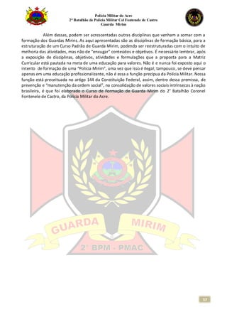 Polícia Militar do Acre
2° Batalhão de Polícia Militar Cel Fontenele de Castro
Guarda Mirim
57
Além dessas, podem ser acrescentadas outras disciplinas que venham a somar com a
formação dos Guardas Mirins. As aqui apresentadas são as disciplinas de formação básica, para a
estruturação de um Curso Padrão de Guarda Mirim, podendo ser reestruturadas com o intuito de
melhoria das atividades, mas não de “enxugar” conteúdos e objetivos. É necessário lembrar, após
a exposição de disciplinas, objetivos, atividades e formulações que a proposta para a Matriz
Curricular está pautada na meta de uma educação para valores. Não é e nunca foi exposto aqui o
intento de formação de uma “Polícia Mirim”, uma vez que isso é ilegal; tampouco, se deve pensar
apenas em uma educação profissionalizante, não é essa a função precípua da Polícia Militar. Nossa
função está preceituada no artigo 144 da Constituição Federal, assim, dentro dessa premissa, de
prevenção e “manutenção da ordem social”, na consolidação de valores sociais intrínsecos à nação
brasileira, é que foi elaborado o Curso de Formação de Guarda Mirim do 2° Batalhão Coronel
Fontenele de Castro, da Polícia Militar do Acre.
 