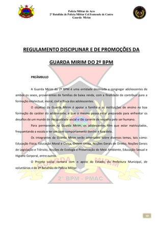 Polícia Militar do Acre
2° Batalhão de Polícia Militar Cel Fontenele de Castro
Guarda Mirim
59
REGULAMENTO DISCIPLINAR E DE PROMOÇÕES DA
GUARDA MIRIM DO 2º BPM
PREÂMBULO
A Guarda Mirim do 2º BPM é uma entidade destinada a congregar adolescentes de
ambos os sexos, provenientes de famílias de baixa renda, com a finalidade de contribuir para a
formação intelectual, moral, civil e física dos adolescentes.
O objetivo da Guarda Mirim é apoiar a família e as instituições de ensino na boa
formação do caráter do adolescente, e que o mesmo possa estar preparado para enfrentar os
desafios de um mundo de desigualdade social e tão carente de respeito pelo ser humano.
Para permanecer na Guarda Mirim, os adolescentes têm que estar matriculados,
frequentando a escola e ter um bom comportamento dentro e fora dela.
Os integrantes da Guarda Mirim serão orientados sobre diversos temas, tais como:
Educação Física, Educação Moral e Cívica, Ordem Unida, Noções Gerais de Direito, Noções Gerais
de Legislação e Trânsito, Noções de Ecologia e Preservação do Meio Ambiente, Educação Sexual e
Higiene Corporal, entre outros.
O Projeto social contará com o apoio do Estado, da Prefeitura Municipal, de
voluntários e do 2º Batalhão de Polícia Militar.
 