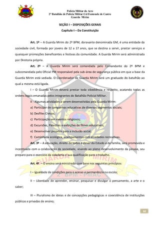 Polícia Militar do Acre
2° Batalhão de Polícia Militar Cel Fontenele de Castro
Guarda Mirim
60
SEÇÃO I – DISPOSIÇÕES GERAIS
Capítulo I – Da Constituição
Art. 1º – A Guarda Mirim do 2º BPM, doravante denominada GM, é uma entidade da
sociedade civil, formada por jovens de 12 a 17 anos, que se destina a servir, prestar serviços e
quaisquer promoções beneficentes e festivas da comunidade. A Guarda Mirim será administrada
por Diretoria própria.
Art. 2º – A Guarda Mirim será comandada pelo Comandante do 2º BPM e
subcomandada pelo Oficial PM responsável pela sub-área de segurança pública em que a base da
Guarda Mirim está sediada. O Coordenador da Guarda Mirim será um graduado do batalhão ao
qual a mesma está ligada.
I – O Guarda Mirim deverá prestar toda obediência e respeito, acatando todas as
ordens legais emanadas pelos integrantes do Batalhão Policial Militar.
II - Algumas atividades a serem desenvolvidas pela Guarda Mirim:
a) Participar de campanhas educativas de diversos segmentos sociais;
b) Desfiles Cívicos;
c) Participação em eventos religiosos;
d) Excursões, Palestras e exibições de filmes educativos;
e) Desenvolver projetos para a inclusão social;
f) Caminhada ecológica, acampamentos com atividades recreativas.
Art. 3º – A educação, direito de todos e dever do Estado e da família, será promovida e
incentivada com a colaboração da sociedade, visando ao pleno desenvolvimento da pessoa, seu
preparo para o exercício da cidadania e sua qualificação para o trabalho.
Art. 4º – O ensino será ministrado com base nos seguintes princípios:
I – Igualdade de condições para o acesso e permanência na escola;
II – Liberdade de aprender, ensinar, pesquisar e divulgar o pensamento, a arte e o
saber;
III – Pluralismo de ideias e de concepções pedagógicas e coexistência de instituições
públicas e privadas de ensino;
 