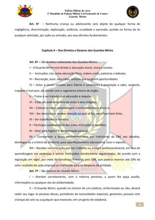 Polícia Militar do Acre
2° Batalhão de Polícia Militar Cel Fontenele de Castro
Guarda Mirim
61
Art. 5º – Nenhuma criança ou adolescente será objeto de qualquer forma de
negligência, discriminação, exploração, violência, crueldade e opressão, punido na forma da lei
qualquer atentado, por ação ou omissão, aos seus direitos fundamentais.
Capítulo II – Dos Direitos e Deveres dos Guardas Mirins
Art. 6º – São direitos inalienáveis dos Guardas Mirins:
I – O Guarda Mirim terá direito à educação moral, cívica e escolar.
II – Instruções, tais como educação física, ordem unida, palestras e debates.
III – Recreação, lazer, excursões, sempre que surgirem oportunidades.
IV – Votar e serem votados para líderes e candidatos à promoção a cabo, sargento,
inspetor e instrutor, de acordo com o regimento interno do órgão.
V – Tratar e ser tratado com educação e respeito;
VI – Estar em ambiente livre de vícios e atos indignos;
VII – Cultivar a maior camaradagem e companheirismo entre si;
VIII – Ser atencioso e receber atenção ao que se faz, para fazer bem feito;
IX – Ser trabalhador e honesto;
X – Participar assiduamente das aulas, instruções e reuniões;
XI – Zelar pela higiene e apresentação pessoal;
XII – Comparecer a locais predeterminados por instrutores da GM, aos sábados,
domingos ou a critério da Diretoria, para aperfeiçoamento educacional, lazer e esporte.
XIII – Receber renumeração por seu trabalho ou estágio profissionalizante, em fase de
aprendizagem em empresas e outras instituições devidamente regularizadas, de acordo com a
legislação em vigor, por meio de convênios firmados pela GM, que poderá reservar até 10% do
valor recebido de cada empresa ou instituição para as despesas da entidade.
Art. 7º – São deveres do Guarda Mirim:
I – Atender corretamente, com a máxima presteza, a quem lhe peça auxílio,
informações ou qualquer ato de solidariedade;
II – O Guarda Mirim, quando no interior de um coletivo, uniformizado ou não, deverá
ceder seu lugar às pessoas idosas, portadoras de necessidades especiais, gestantes, pessoas com
crianças de colo ou a qualquer que necessite, em um gesto de cidadania.
 
