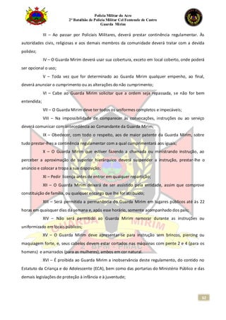 Polícia Militar do Acre
2° Batalhão de Polícia Militar Cel Fontenele de Castro
Guarda Mirim
62
III – Ao passar por Policiais Militares, deverá prestar continência regulamentar. Às
autoridades civis, religiosas e aos demais membros da comunidade deverá tratar com a devida
polidez;
IV – O Guarda Mirim deverá usar sua cobertura, exceto em local coberto, onde poderá
ser opcional o uso;
V – Toda vez que for determinado ao Guarda Mirim qualquer empenho, ao final,
deverá anunciar o cumprimento ou as alterações do não cumprimento;
VI – Cabe ao Guarda Mirim solicitar que a ordem seja repassada, se não for bem
entendida;
VII – O Guarda Mirim deve ter todos os uniformes completos e impecáveis;
VIII – Na impossibilidade de comparecer às convocações, instruções ou ao serviço
deverá comunicar com antecedência ao Comandante da Guarda Mirim;
IX – Obedecer, com todo o respeito, aos de maior patente da Guarda Mirim, sobre
tudo prestar-lhes a continência regulamentar com a qual cumprimentará aos iguais;
X – O Guarda Mirim que estiver fazendo a chamada ou ministrando instrução, ao
perceber a aproximação de superior hierárquico deverá suspender a instrução, prestar-lhe o
anúncio e colocar a tropa a sua disposição;
XI – Pedir licença antes de entrar em qualquer repartição;
XII – O Guarda Mirim deixará de ser assistido pela entidade, assim que comprove
constituição de família, ou qualquer encargo que lhe for atribuído;
XIII – Será permitida a permanência do Guarda Mirim em lugares públicos até às 22
horas em quaisquer dias da semana e, após esse horário, somente acompanhado dos pais;
XIV – Não será permitido ao Guarda Mirim namorar durante as instruções ou
uniformizado em locais públicos;
XV – O Guarda Mirim deve apresentar-se para instrução sem brincos, piercing ou
maquiagem forte, e, seus cabelos devem estar cortados nas máquinas com pente 2 e 4 (para os
homens) e amarrados (para as mulheres), ambos em cor natural.
XVI – É proibida ao Guarda Mirim a inobservância deste regulamento, do contido no
Estatuto da Criança e do Adolescente (ECA), bem como das portarias do Ministério Público e das
demais legislações de proteção à infância e à juventude;
 