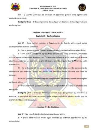 Polícia Militar do Acre
2° Batalhão de Polícia Militar Cel Fontenele de Castro
Guarda Mirim
63
XVII - O Guarda Mirim que se envolver em ocorrência policial como agente será
desligado da entidade.
Parágrafo Único – O descumprimento de qualquer um dos itens deste artigo implicará
em falta grave.
SEÇÃO II – DOS ATOS DISCIPLINARES
Capítulo III – Das Penalidades
Art. 8º – Para melhor controle, o Regulamento de Guarda Mirim prevê penas
correspondentes às faltas cometidas.
I – Para os que cometerem 2 (duas) faltas em um mês, será aplicada uma advertência;
II – Para os que cometerem 3 (três) faltas em um mês, serão chamados juntamente
com os pais ou responsáveis à presença do Comandante da Guarda Mirim, onde assinarão uma
advertência, cabendo aos pais tomar as providências no sentido de que o Guarda Mirim não volte
a cometê-las;
III – Se o Guarda Mirim cometer acima de 3 (três) faltas no mês, demonstrando
desinteresse pela entidade, poderá ser punido com atividades extras, inclusive nos finais de
semana;
IV - Caso apresente desinteresse pelos cumprimentos das ordens, deverá ser desligado
da Guarda Mirim;
V – O Guarda Mirim que cometer faltas que comprometam o decoro da entidade será
exonerado.
Parágrafo Único – O Guarda Mirim que solicitar o seu desligamento ou abandonar a
entidade, só retornará ao passar novamente pelo estágio probatório, porém aquele que for
exonerado não poderá reingressar.
Capítulo IV – Da Disciplina
Art. 9º – São manifestações de disciplina da Guarda Mirim:
I – A pronta obediência às ordens legais recebidas do instrutor, coordenador ou do
comandante;
 