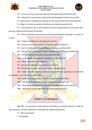 Polícia Militar do Acre
2° Batalhão de Polícia Militar Cel Fontenele de Castro
Guarda Mirim
65
VII – Trocar de serviço sem autorização do Comandante da Guarda Mirim (G);
VIII – Abandonar o serviço para o qual tenha sido designado sem justa causa (GG);
IX – Representar a entidade em qualquer ato sem estar devidamente autorizado (G);
X – Dirigir-se ou falar ao superior hierárquico de modo desrespeitoso (G);
XI – Travar disputa, rixa ou luta corporal com outro Guarda Mirim ou com quem quer
que seja, estando uniformizado ou não (GG).;
XII – Porta-se de modo inconveniente ou sem preceitos de boa educação, na escola, na
rua (G);
XIII – Chegar atrasado para a chamada pré-turno (L);
XIVI – Brincar em forma, na hora de instrução ou dentro de sala (L);
XV – Fazer instrução demonstrando desinteresse com a atividade (M);
XVI – Recusar, sem motivo justo, praticar esportes organizados pela entidade (G);
XVII – Simular fraqueza nas aulas de educação física (M);
XVIII – Usar aparelhos portáteis em reuniões e treinamentos (G);
XIX – Mexer ou conversar em forma (L);
XX – Descuidar da higiene e da aparência pessoal (L);
XXI – Apresentar-se sem uniforme para serviço ou instrução (G);
XXII – Ingerir bebidas alcoólicas, fumar ou tomar parte em jogos de azar ou ambiente
incompatível com o decoro de classe (GG);
XXIII – Faltar à instrução ou ao serviço para o qual foi escalado (GG);
XXIV – Não cumprir ordem do superior hierárquico ou instrutor (GG);
XXV – Desrespeitar ao professor ou não cumprir o regulamento da escola (G).
XXVI – Apresentar-se com cabelo fora do padrão estabelecido (G).
Capítulo VI – Das Recompensas
Art. 15º – As recompensas são prêmios concedidos aos Guardas Mirins em razão de
atos meritórios, serviços relevantes e inexistência de sanções disciplinares.
1º – São recompensas:
I – Promoções;
 