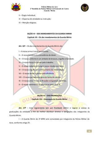 Polícia Militar do Acre
2° Batalhão de Polícia Militar Cel Fontenele de Castro
Guarda Mirim
66
II – Elogio Individual;
III – Dispensa de atividade ou instrução;
IV – Menção elogiosa.
SEÇÃO III – DOS MANDAMENTOS DA GUARDA MIRIM
Capítulo VII – Os dez mandamentos da Guarda Mirim
Art. 16º – Os dez mandamentos da Guarda Mirim são:
I – A nossa arma é servir ao próximo.
II – A nossa bandeira é a consciência do dever.
III – O nosso uniforme é um símbolo de bravura, orgulho e bondade.
IV – A nossa força é o prazer pelo trabalho.
V – O nosso trabalho é cumprir nossa missão com êxito.
VI – O nosso orgulho é o conhecimento da fraternidade.
VII – O nosso dever é primar pela eficiência.
VIII – O nosso pensamento gira em torno do caráter.
IX – O nosso amor e a nossa fé estão à disposição de todos.
X – O nosso sentimento se alicerça no amor e na fé.
SEÇÃO IV – DAS PROMOÇÕES
Capítulo VIII – Hierarquia da Guarda Mirim
Art. 17º – Este regulamento tem por finalidade definir e regular o acesso às
graduações da entidade, a fim de melhor distribuir direitos e obrigações dos integrantes da
Guarda Mirim.
I – A Guarda Mirim do 2º BPM será comandada por integrante da Polícia Militar do
Acre, conforme artigo 2º;
 