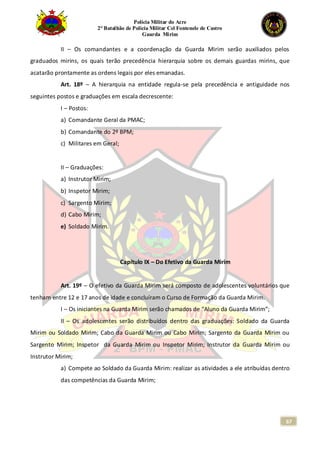 Polícia Militar do Acre
2° Batalhão de Polícia Militar Cel Fontenele de Castro
Guarda Mirim
67
II – Os comandantes e a coordenação da Guarda Mirim serão auxiliados pelos
graduados mirins, os quais terão precedência hierarquia sobre os demais guardas mirins, que
acatarão prontamente as ordens legais por eles emanadas.
Art. 18º – A hierarquia na entidade regula-se pela precedência e antiguidade nos
seguintes postos e graduações em escala decrescente:
I – Postos:
a) Comandante Geral da PMAC;
b) Comandante do 2º BPM;
c) Militares em Geral;
II – Graduações:
a) Instrutor Mirim;
b) Inspetor Mirim;
c) Sargento Mirim;
d) Cabo Mirim;
e) Soldado Mirim.
Capítulo IX – Do Efetivo da Guarda Mirim
Art. 19º – O efetivo da Guarda Mirim será composto de adolescentes voluntários que
tenham entre 12 e 17 anos de idade e concluíram o Curso de Formação da Guarda Mirim.
I – Os iniciantes na Guarda Mirim serão chamados de “Aluno da Guarda Mirim”;
II – Os adolescentes serão distribuídos dentro das graduações: Soldado da Guarda
Mirim ou Soldado Mirim; Cabo da Guarda Mirim ou Cabo Mirim; Sargento da Guarda Mirim ou
Sargento Mirim; Inspetor da Guarda Mirim ou Inspetor Mirim; Instrutor da Guarda Mirim ou
Instrutor Mirim;
a) Compete ao Soldado da Guarda Mirim: realizar as atividades a ele atribuídas dentro
das competências da Guarda Mirim;
 