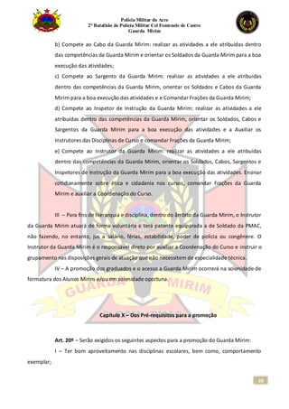 Polícia Militar do Acre
2° Batalhão de Polícia Militar Cel Fontenele de Castro
Guarda Mirim
68
b) Compete ao Cabo da Guarda Mirim: realizar as atividades a ele atribuídas dentro
das competências da Guarda Mirim e orientar os Soldados da Guarda Mirim para a boa
execução das atividades;
c) Compete ao Sargento da Guarda Mirim: realizar as atividades a ele atribuídas
dentro das competências da Guarda Mirim, orientar os Soldados e Cabos da Guarda
Mirim para a boa execução das atividades e e Comandar Frações da Guarda Mirim;
d) Compete ao Inspetor de Instrução da Guarda Mirim: realizar as atividades a ele
atribuídas dentro das competências da Guarda Mirim, orientar os Soldados, Cabos e
Sargentos da Guarda Mirim para a boa execução das atividades e a Auxiliar os
Instrutores das Disciplinas de Curso e comandar Frações da Guarda Mirim;
e) Compete ao Instrutor da Guarda Mirim: realizar as atividades a ele atribuídas
dentro das competências da Guarda Mirim, orientar os Soldados, Cabos, Sargentos e
Inspetores de Instrução da Guarda Mirim para a boa execução das atividades. Ensinar
cotidianamente sobre ética e cidadania nos cursos, comandar Frações da Guarda
Mirim e auxiliar a Coordenação do Curso.
III – Para fins de hierarquia e disciplina, dentro do âmbito da Guarda Mirim, o Instrutor
da Guarda Mirim atuará de forma voluntária e terá patente equiparada a de Soldado da PMAC,
não fazendo, no entanto, jus a salário, férias, estabilidade, poder de polícia ou congênere. O
Instrutor da Guarda Mirim é o responsável direto por auxiliar a Coordenação do Curso e instruir o
grupamento nas disposições gerais de atuação que não necessitem de especialidade técnica.
IV – A promoção dos graduados e o acesso a Guarda Mirim ocorrerá na solenidade de
formatura dos Alunos Mirins e/ou em solenidade oportuna.
Capítulo X – Dos Pré-requisitos para a promoção
Art. 20º – Serão exigidos os seguintes aspectos para a promoção do Guarda Mirim:
I – Ter bom aproveitamento nas disciplinas escolares, bem como, comportamento
exemplar;
 