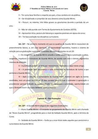 Polícia Militar do Acre
2° Batalhão de Polícia Militar Cel Fontenele de Castro
Guarda Mirim
69
II – Ter como base familiar o respeito aos pais, e boa conduta em via pública;
III – Ser disciplinado e cumpridor de seus deveres como Guarda Mirim;
IV – Possuir, no máximo, três faltas graves ou gravíssimas durante o período de um
ano;
V – Não ter sido punido com Termo de Ajustamento de Conduta (ASTD);
VI – Apresentar ética, postura de liderança e aspectos positivos em época de curso;
VII – Ter boa avaliação nas disciplinas curriculares.
Art. 21º – No primeiro momento em que os quadros da Guarda Mirim necessitam de
preenchimento básico, e, em caso oportuno, de necessidade esporádica, haverá o sistema de
votação para as graduações superiores acrescidas dos itens constantes no art 20:
I – Os integrantes da Guarda Mirim votarão e serão votados para a promoção a cabos,
sargentos, inspetores e instrutores da Guarda Mirim, de acordo com este e demais regimentos
internos da entidade.
II – A promoção poderá ser feita por merecimento mediante o caput deste artigo;
III – A promoção será automática a cada aniversário de formatura da turma a que
pertence o Guarda Mirim;
III – Após a votação, o Comandante da Guarda Mirim manterá em sigilo os nomes
escolhidos, terá um prazo mínimo de 10 dias corridos para analisar e submeter à apreciação e
providenciar parecer indicado ou contra-indicado aos candidatos a promoção, oportunidade em
que a Diretoria reunir-se-á para deliberar sobre a matéria.
Capítulo XI – Das Promoções
Art. 22º – A Guarda Mirim disporá das seguintes Graduações:
I – Aluno Guarda Mirim – O iniciante no grupamento da Guarda Mirim será chamado
de “Aluno Guarda Mirim”, progredindo para o nível de Soldado Guarda Mirim, após o término do
Curso.
II – Soldado da Guarda Mirim – Farão jus a esse título todos aqueles que concluírem o
curso básico da Guarda Mirim.
 