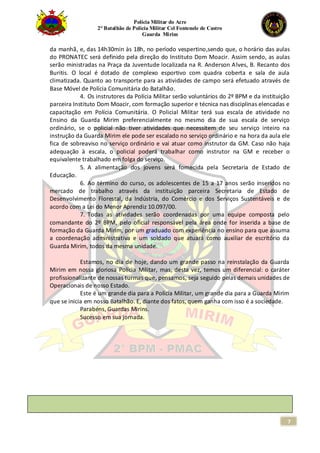Polícia Militar do Acre
2° Batalhão de Polícia Militar Cel Fontenele de Castro
Guarda Mirim
7
da manhã, e, das 14h30min às 18h, no período vespertino,sendo que, o horário das aulas
do PRONATEC será definido pela direção do Instituto Dom Moacir. Assim sendo, as aulas
serão ministradas na Praça da Juventude localizada na R. Anderson Alves, B. Recanto dos
Buritis. O local é dotado de complexo esportivo com quadra coberta e sala de aula
climatizada. Quanto ao transporte para as atividades de campo será efetuado através de
Base Móvel de Polícia Comunitária do Batalhão.
4. Os instrutores da Polícia Militar serão voluntários do 2º BPM e da instituição
parceira Instituto Dom Moacir, com formação superior e técnica nas disciplinas elencadas e
capacitação em Polícia Comunitária. O Policial Militar terá sua escala de atividade no
Ensino da Guarda Mirim preferencialmente no mesmo dia de sua escala de serviço
ordinário, se o policial não tiver atividades que necessitem de seu serviço inteiro na
instrução da Guarda Mirim ele pode ser escalado no serviço ordinário e na hora da aula ele
fica de sobreaviso no serviço ordinário e vai atuar como instrutor da GM. Caso não haja
adequação à escala, o policial poderá trabalhar como instrutor na GM e receber o
equivalente trabalhado em folga do serviço.
5. A alimentação dos jovens será fornecida pela Secretaria de Estado de
Educação.
6. Ao término do curso, os adolescentes de 15 a 17 anos serão inseridos no
mercado de trabalho através da instituição parceira Secretaria de Estado de
Desenvolvimento Florestal, da Indústria, do Comércio e dos Serviços Sustentáveis e de
acordo com a Lei do Menor Aprendiz 10.097/00.
7. Todas as atividades serão coordenadas por uma equipe composta pelo
comandante do 2º BPM, pelo oficial responsável pela área onde for inserida a base de
formação da Guarda Mirim, por um graduado com experiência no ensino para que assuma
a coordenação administrativa e um soldado que atuará como auxiliar de escritório da
Guarda Mirim, todos da mesma unidade.
Estamos, no dia de hoje, dando um grande passo na reinstalação da Guarda
Mirim em nossa gloriosa Polícia Militar, mas, desta vez, temos um diferencial: o caráter
profissionalizante de nossas turmas que, pensamos, seja seguido pelas demais unidades de
Operacionais de nosso Estado.
Este é um grande dia para a Polícia Militar, um grande dia para a Guarda Mirim
que se inicia em nosso Batalhão. E, diante dos fatos, quem ganha com isso é a sociedade.
Parabéns, Guardas Mirins.
Sucesso em sua jornada.
 