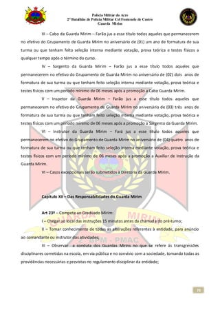 Polícia Militar do Acre
2° Batalhão de Polícia Militar Cel Fontenele de Castro
Guarda Mirim
70
III – Cabo da Guarda Mirim – Farão jus a esse título todos aqueles que permanecerem
no efetivo do Grupamento de Guarda Mirim no aniversário de (01) um ano de formatura de sua
turma ou que tenham feito seleção interna mediante votação, prova teórica e testes físicos a
qualquer tempo após o término do curso.
IV – Sargento da Guarda Mirim – Farão jus a esse título todos aqueles que
permanecerem no efetivo do Grupamento de Guarda Mirim no aniversário de (02) dois anos de
formatura de sua turma ou que tenham feito seleção interna mediante votação, prova teórica e
testes físicos com um período mínimo de 06 meses após a promoção a Cabo Guarda Mirim.
V – Inspetor da Guarda Mirim – Farão jus a esse título todos aqueles que
permanecerem no efetivo do Grupamento de Guarda Mirim no aniversário de (03) três anos de
formatura de sua turma ou que tenham feito seleção interna mediante votação, prova teórica e
testes físicos com um período mínimo de 06 meses após a promoção a Sargento da Guarda Mirim.
VI – Instrutor da Guarda Mirim – Fará jus a esse título todos aqueles que
permanecerem no efetivo do Grupamento de Guarda Mirim no aniversário de (04) quatro anos de
formatura de sua turma ou que tenham feito seleção interna mediante votação, prova teórica e
testes físicos com um período mínimo de 06 meses após a promoção a Auxiliar de Instrução da
Guarda Mirim.
VI – Casos excepcionais serão submetidos à Diretoria da Guarda Mirim.
Capítulo XII – Das Responsabilidades do Guarda Mirim
Art 23º – Compete ao Graduado Mirim:
I – Chegar ao local das instruções 15 minutos antes da chamada do pré-turno;
II – Tomar conhecimento de todas as alterações referentes à entidade, para anúncio
ao comandante ou instrutor das atividades;
III – Observar a conduta dos Guardas Mirins no que se refere às transgressões
disciplinares cometidas na escola, em via pública e no convívio com a sociedade, tomando todas as
providências necessárias e previstas no regulamento disciplinar da entidade;
 