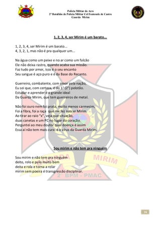 Polícia Militar do Acre
2° Batalhão de Polícia Militar Cel Fontenele de Castro
Guarda Mirim
74
1, 2, 3, 4, ser Mirim é um barato...
1, 2, 3, 4, ser Mirim é um barato...
4, 3, 2, 1, mas não é pra qualquer um...
Na água como um peixe e no ar como um falcão
Ele não deixa rastro, quando acaba sua missão.
Faz tudo por amor, isso é o seu encanto
Seu sangue é aço puro e é da Base do Recanto.
Guerreiro, combatente, com amor pela nação,
Eu sei que, com certeza, é do 1° (2°) pelotão.
Estudar e aprender é o grande ideal
Da Guarda Mirim, que tem guerreiros de metal.
Não foi ouro nem foi prata, muito menos carmesim,
Foi a fibra, foi a raça que me fez nascer Mirim.
Ao tirar ao raio “x”, veja que situação,
duas canetas e um PC no lugar do coração.
Perguntei ao meu doutor qual doença é assim
Essa aí não tem mais cura, é o vírus da Guarda Mirim.
Sou mirim e não tem pra ninguém
Sou mirim e não tem pra ninguém
deito, rolo e pulo muito bem
deita e rola e torna a rolar
mirim sem poeira é transgressão disciplinar.
 