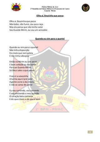 Polícia Militar do Acre
2° Batalhão de Polícia Militar Cel Fontenele de Castro
Guarda Mirim
77
Olha aí, Boyzinha que passa
Olha aí, Boyzinha que passa
Não bebo, não fumo, sou pura raça.
Mas ela pensa que não tenho valor
Sou Guarda Mirim, eu sou um vencedor.
Quando eu vim para o quartel
Quando eu vim para o quartel
Não tinha disposição
Era mole que nem geleia
E não tinha vibração
Então na Mirim eu vim servir
E bom soldado eu me tornei
Para ser Guarda Mirim
Só Deus sabe o que passei
Fraco é a vovozinha
A turma aqui é prá valer
A gente corre o dia inteiro
E não se cansa de correr
Eu vou correndo, vou correndo
E vou enchendo o meu pulmão
O coração bate contente
E diz que é bom e diz que é bom
 