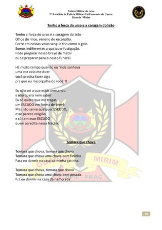 Polícia Militar do Acre
2° Batalhão de Polícia Militar Cel Fontenele de Castro
Guarda Mirim
78
Tenho a força do urso e a coragem do leão
Tenho a força do urso e a coragem do leão
Olhos de lince, veneno de escorpião.
Corre em nossas veias sangue frio como o gelo.
Somos indiferentes a qualquer fustigação.
Pode preparar nosso brevê de metal
ou se preparar para o nosso funeral.
Há muito tempo quando eu ’inda sonhava
uma voz veio me dizer
você precisa fazer algo
pra que eu me orgulhe de você!!!
Eu não sei o que estás pensando
e não quero nem saber
Eu só quero que me tragas,
um ESCUDO em forma de brevê.
Mas não serve qualquer ESCUDO,
esse parece religião,
e só tem esse ESCUDO
quem acredita nessa Nação.
Tomara que chova
Tomara que chova, tomara que chova
Tomara que chova uma chuva bem fininha
Para eu dormir na casa da minha gatinha.
Tomara que chova, tomara que chova
Tomara que chova uma chuva bem pesada
Pra eu dormir na casa da namorada
 