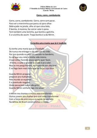 Polícia Militar do Acre
2° Batalhão de Polícia Militar Cel Fontenele de Castro
Guarda Mirim
79
Corre, corre, combatente
Corre, corre, combatente. Corre, corre sem parar,
Para ver a menininha que parou só para olhar.
Debruçada na janela, olha só que coisa bela,
É bonita, é morena, faz correr valer à pena.
Tem também uma loirinha, que bonita a gatinha.
E a ruivinha diz assim: Tropa bonita é a da Mirim.
Eu tenho uma mania que já é tradição
Eu tenho uma mania que já é tradição
De nunca me entregar e de não cair no chão.
Por isso quando eu vejo um escudo na bandeira,
Eu sei que vou ralar a minha vida inteira.
O que estou fazendo pouca gente quer fazer,
A fome, o calor é grande e a sede é pra valer.
Mas se me perguntarem, eu respondo em alto tom
É no fogo bem mais forte que se forja o aço bom.
Guarda Mirim preparar
preparar pra multiplicar.
Pelo mundo se espalhar.
E a juventude resgatar.
Onde passarmos todos vão gritar,
Guarda Mirim venham logo me salvar
A Mirim me chamou e minha vida transformou.
Outros jovens vou chamar pra suas vidas transformar.
Com a força de uma onça e o rugido de um leão
Na defesa do Brasil construiremos a nação.
 