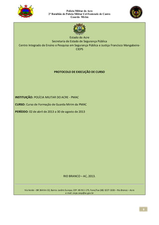 Polícia Militar do Acre
2° Batalhão de Polícia Militar Cel Fontenele de Castro
Guarda Mirim
8
Estado do Acre
Secretaria de Estado de Segurança Pública
Centro Integrado de Ensino e Pesquisa em Segurança Pública e Justiça Francisco Mangabeira-
CIEPS
PROTOCOLO DE EXECUÇÃO DE CURSO
INSTITUIÇÃO: POLÍCIA MILITAR DO ACRE - PMAC
CURSO: Curso de Formação de Guarda Mirim da PMAC
PERÍODO: 02 de abril de 2013 a 30 de agosto de 2013
RIO BRANCO – AC, 2013.
Via Verde – BR 364 Km 02, Bairro: Jardim Europa, CEP: 69.911-175, Fone/Fax (68) 3227-1026 – Rio Branco – Acre
e-mail: cieps.sesp@ac.gov.br
 