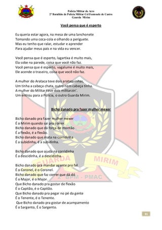 Polícia Militar do Acre
2° Batalhão de Polícia Militar Cel Fontenele de Castro
Guarda Mirim
81
Você pensa que é esperto
Eu queria estar agora, na mesa de uma lanchonete
Tomando uma coca-cola e olhando a periguete.
Mas eu tenho que ralar, estudar e aprender
Para ajudar meus pais e na vida eu vencer.
Você pensa que é esperto, lagartixa é muito mais,
Ela sobe na parede, coisa que você não faz.
Você pensa que é esperto, vagalume é muito mais,
Ele acende o traseiro, coisa que você não faz.
A mulher do Arataca teve dois arataquinhas,
Um tinha a cabeça chata, outro nem cabeça tinha.
A mulher do Militar teve dois militarzin’.
Um entrou para a Polícia, o outro Guarda Mirim.
Bicho danado pra fazer mulher mexer
Bicho danado pra fazer mulher mexer
É o Mirim quando sai pra correr.
Bicho danado que dá força de montão
É a flexão, é a flexão.
Bicho danado que mata na corridinha
É a subidinha, é a subidinha.
Bicho danado que ajuda na corridinha
É a descidinha, é a descidinha.
Bicho danado pra mandar agente pro fel
É o Coronel, é o Coronel.
Bicho danado que faz correr que dá dó
É o Major, é o Major.
Que Bicho danado pra gostar de flexão
É o Capitão, é o Capitão.
Que Bicho danado pra pegar no pé da gente
É o Tenente, é o Tenente.
Que Bicho danado pra gostar de acampamento
É o Sargento, É o Sargento.
 