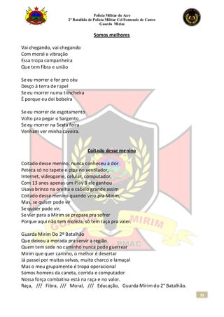 Polícia Militar do Acre
2° Batalhão de Polícia Militar Cel Fontenele de Castro
Guarda Mirim
82
Somos melhores
Vai chegando, vai chegando
Com moral e vibração
Essa tropa companheira
Que tem fibra e união
Se eu morrer e for pro céu
Desço à terra de rapel
Se eu morrer numa trincheira
É porque eu dei bobeira
Se eu morrer de esgotamento
Volto pra pegar o Sargento
Se eu morrer na Sexta feira
Venham ver minha caveira.
Coitado desse menino
Coitado desse menino, nunca conheceu a dor
Peteca só no tapete e pipa no ventilador,
Internet, videogame, celular, computador,
Com 13 anos apenas um Play 3 ele ganhou
Usava brinco na orelha e cabelo grande assim
Coitado desse menino quando veio pra Mirim,
Mas, se quiser pode vir
Se quiser pode vir,
Se vier para a Mirim se prepare pra sofrer
Porque aqui não tem moleza, só tem raça pra valer.
Guarda Mirim Do 2º Batalhão
Que deixou a morada pra servir a região
Quem tem sede no caminho nunca pode guerrear
Mirim que quer carinho, o melhor é desertar
Já passei por muitas selvas, muito charco e lamaçal
Mas o meu grupamento é tropa operacional
Somos homens da caneta, corrida e computador
Nossa força combativa está na raça e no valor.
Raça, /// Fibra, /// Moral, /// Educação, Guarda Mirim do 2° Batalhão.
 