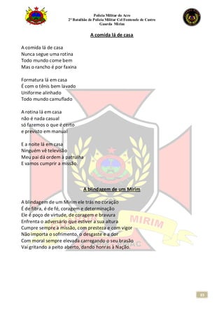 Polícia Militar do Acre
2° Batalhão de Polícia Militar Cel Fontenele de Castro
Guarda Mirim
83
A comida lá de casa
A comida lá de casa
Nunca segue uma rotina
Todo mundo come bem
Mas o rancho é por faxina
Formatura lá em casa
É com o tênis bem lavado
Uniforme alinhado
Todo mundo camuflado
A rotina lá em casa
não é nada casual
só fazemos o que é certo
e previsto em manual
E a noite lá em casa
Ninguém vê televisão
Meu pai dá ordem à patrulha
E vamos cumprir a missão.
A blindagem de um Mirim
A blindagem de um Mirim ele trás no coração
É de fibra, é de fé, coragem e determinação
Ele é poço de virtude, de coragem e bravura
Enfrenta o adversário que estiver a sua altura
Cumpre sempre a missão, com presteza e com vigor
Não importa o sofrimento, o desgaste e a dor
Com moral sempre elevada carregando o seu brasão
Vai gritando a peito aberto, dando honras à Nação.
 