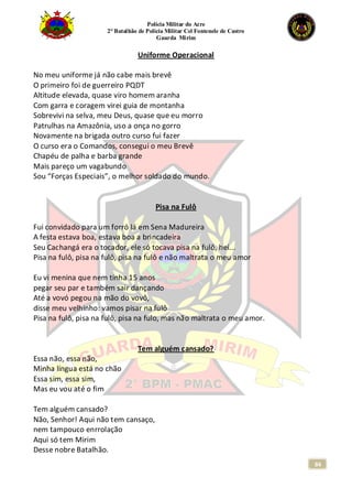 Polícia Militar do Acre
2° Batalhão de Polícia Militar Cel Fontenele de Castro
Guarda Mirim
84
Uniforme Operacional
No meu uniforme já não cabe mais brevê
O primeiro foi de guerreiro PQDT
Altitude elevada, quase viro homem aranha
Com garra e coragem virei guia de montanha
Sobrevivi na selva, meu Deus, quase que eu morro
Patrulhas na Amazônia, uso a onça no gorro
Novamente na brigada outro curso fui fazer
O curso era o Comandos, consegui o meu Brevê
Chapéu de palha e barba grande
Mais pareço um vagabundo
Sou “Forças Especiais”, o melhor soldado do mundo.
Pisa na Fulô
Fui convidado para um forró lá em Sena Madureira
A festa estava boa, estava boa a brincadeira
Seu Cachangá era o tocador, ele só tocava pisa na fulô, hei...
Pisa na fulô, pisa na fulô, pisa na fulô e não maltrata o meu amor
Eu vi menina que nem tinha 15 anos
pegar seu par e também sair dançando
Até a vovó pegou na mão do vovô,
disse meu velhinho: vamos pisar na fulô
Pisa na fulô, pisa na fulô, pisa na fulo, mas não maltrata o meu amor.
Tem alguém cansado?
Essa não, essa não,
Minha língua está no chão
Essa sim, essa sim,
Mas eu vou até o fim
Tem alguém cansado?
Não, Senhor! Aqui não tem cansaço,
nem tampouco enrrolação
Aqui só tem Mirim
Desse nobre Batalhão.
 