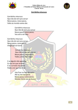 Polícia Militar do Acre
2° Batalhão de Polícia Militar Cel Fontenele de Castro
Guarda Mirim
85
Corridinha mixuruca
Corridinha mixuruca
Que não dá nem pra cansar
Nesse passo, nesse passo,
Volta ao mundo vamos dar.
Corridinha mixuruca
Que não dá nem pra cansar
Nesse passo, nesse passo,
Vou até o sol raiar.
Corridinha mixuruca
Que não dá nem pra cansar
Nesse passo, nesse passo,
Chego até ao Ceará.
Corridinha mixuruca
Que não dá nem pra cansar
Nesse passo, nesse passo,
Todos juntos vão chegar.
E se alguém não aguentar
Eu vou ter que arrastar
E se o arrasto me matar
Podes crer que vais ficar.
Vais ficar na mão de outro
Até eu me recuperar
Nesse passo, nesse passo,
Mesmo morto vou te buscar.
 
