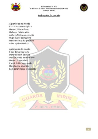 Polícia Militar do Acre
2° Batalhão de Polícia Militar Cel Fontenele de Castro
Guarda Mirim
86
A pior coisa do mundo
A pior coisa do mundo
É o carro correr na pista
O carro faltar o freio
O chofer faltar a vista
A chuva forte aumentando
Os pneus se deslizando
O Mirim em cima gritando
Atola o pé motorista
A pior coisa do mundo
É dor de barriga forte
Dentro de um coletivo
Indo ou vindo para o Norte
O carro já embalado
E você doido, aperreado
O motorista aloprado
Sem parar mais o transporte
 