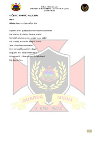 Polícia Militar do Acre
2° Batalhão de Polícia Militar Cel Fontenele de Castro
Guarda Mirim
87
ESÓRDIO AO HINO NACIONAL
Letra:
Música: Francisco Manoel da Silva
Espera o Brasil que todos cumprais com vosso dever.
Eia, avante, Brasileiros. Sempre avante.
Gravai a buril, nos pátrios anais o vosso poder.
Eia, avante, Brasileiros. Sempre avante.
Servi o Brasil sem esmorecer,
Com ânimo aldaz, cumpri o dever
Na guerra e na paz à sombra da lei
À brisa gentil, o lábaro erguei do belo Brasil.
Eia, Sus, oh, Sus.
 
