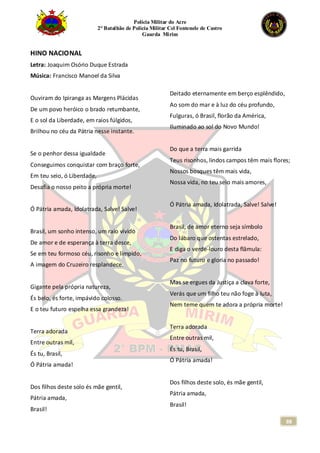 Polícia Militar do Acre
2° Batalhão de Polícia Militar Cel Fontenele de Castro
Guarda Mirim
88
HINO NACIONAL
Letra: Joaquim Osório Duque Estrada
Música: Francisco Manoel da Silva
Ouviram do Ipiranga as Margens Plácidas
De um povo heróico o brado retumbante,
E o sol da Liberdade, em raios fúlgidos,
Brilhou no céu da Pátria nesse instante.
Se o penhor dessa igualdade
Conseguimos conquistar com braço forte,
Em teu seio, ó Liberdade,
Desafia o nosso peito a própria morte!
Ó Pátria amada, Idolatrada, Salve! Salve!
Brasil, um sonho intenso, um raio vívido
De amor e de esperança à terra desce,
Se em teu formoso céu, risonho e límpido,
A imagem do Cruzeiro resplandece.
Gigante pela própria natureza,
És belo, és forte, impávido colosso.
E o teu futuro espelha essa grandeza!
Terra adorada
Entre outras mil,
És tu, Brasil,
Ó Pátria amada!
Dos filhos deste solo és mãe gentil,
Pátria amada,
Brasil!
Deitado eternamente em berço esplêndido,
Ao som do mar e à luz do céu profundo,
Fulguras, ó Brasil, florão da América,
Iluminado ao sol do Novo Mundo!
Do que a terra mais garrida
Teus risonhos, lindos campos têm mais flores;
Nossos bosques têm mais vida,
Nossa vida, no teu seio mais amores,
Ó Pátria amada, Idolatrada, Salve! Salve!
Brasil, de amor eterno seja símbolo
Do lábaro que ostentas estrelado,
E diga o verde-louro desta flâmula:
Paz no futuro e gloria no passado!
Mas se ergues da Justiça a clava forte,
Verás que um filho teu não foge à luta,
Nem teme quem te adora a própria morte!
Terra adorada
Entre outras mil,
És tu, Brasil,
Ó Pátria amada!
Dos filhos deste solo, és mãe gentil,
Pátria amada,
Brasil!
 