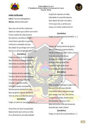 Polícia Militar do Acre
2° Batalhão de Polícia Militar Cel Fontenele de Castro
Guarda Mirim
89
HINO ACREANO
Letra: Francisco Mangabeira
Música: Mozart Donizetti
Que este sol a brilhar soberano
Sobre as matas que o vêem com amor
Encha o peito de cada acreano
De nobreza, constância e valor...
Invencíveis e grandes na guerra,
Imitemos o exemplo sem par
Do amplo rio que briga com a terra
Vence-a e entra brigando com o mar.
(Estribilho)
Fulge um astro na nossa bandeira
Que foi tinto no sangue de heróis
Adoremos na estrela altaneira
O mais belo e o melhor dos faróis
Triunfantes da luta voltando
Temos n’alma os encantos do céu
E na fronte serena, radiante,
Imortal e sagrado troféu.
O Brasil a exultar acompanha
Nossos passos portanto é subir
Que da glória a divina montanha
Tem no cimo o arrebol do porvir.
(Estribilho)
Fulge um astro na nossa bandeira (...)
Possuímos um bem conquistado
Nobremente com armas na mão
Se o afrontarem, de cada soldado
Surgirá de repente um leão.
Liberdade é o querido tesouro
Que depois de lutar nos seduz
Tal rio que rola, o sol de ouro
Lança um manto sublime de luz.
(Estribilho)
Fulge um astro na nossa bandeira (...)
IV
Vamos ter como prêmio da guerra
Um consolo que as penas desfaz,
Vendo as flores do amor sobre a terra
E no céu o arco-íris da paz
As esposas e mães carinhosas
A esperarem nos lares fieis
Atapetam a porta de rosas
E cantando entretecem lauréis.
(Estribilho)
Fulge um astro na nossa bandeira (...)
V
Mas se audaz estrangeiro algum dia
Nossos brios de novo ofender
Lutaremos com a mesma energia
Sem recuar, sem cair, sem temer,
E erguemos, então, destas zonas
Um tal canto vibrante e viril
Que será como a voz do Amazonas
Ecoando por todo o Brasil.
(Estribilho)
Fulge um astro da nossa bandeira (...)
 