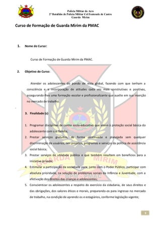 Polícia Militar do Acre
2° Batalhão de Polícia Militar Cel Fontenele de Castro
Guarda Mirim
9
Curso de Formação de Guarda Mirim da PMAC
1. Nome do Curso:
Curso de Formação de Guarda Mirim da PMAC.
2. Objetivo do Curso:
Atender os adolescentes do pondo de vista global, fazendo com que tenham a
consciência e a incorporação de atitudes cada vez mais construtivas e positivas,
assegurando-lhes uma formação escolar e profissionalizante que auxilie em sua inserção
no mercado de trabalho.
.
3. Finalidade (s):
1. Programar disciplinas de cunho socio-educativo que visem à proteção social básica do
adolescente com sua família;
2. Prestar serviços gratuitos, de forma continuada e planejada sem qualquer
discriminação de usuários, nos projetos, programas e serviços da política de assistência
social básica;
3. Prestar serviços de utilidade pública e que também resultem em benefícios para a
iniciativa privada;
4. Estimular a participação da sociedade para, junto com o Poder Público, participar com
absoluta prioridade, na solução de problemas sociais da Infância e Juventude, com a
efetivação dos direitos das crianças e adolescentes;
5. Conscientizar os adolescentes a respeito do exercício da cidadania, de seus direitos e
das obrigações, dos valores éticos e morais, preparando-os para ingresso no mercado
de trabalho, na condição de aprendiz os e estagiários, conforme legislação vigente;
 