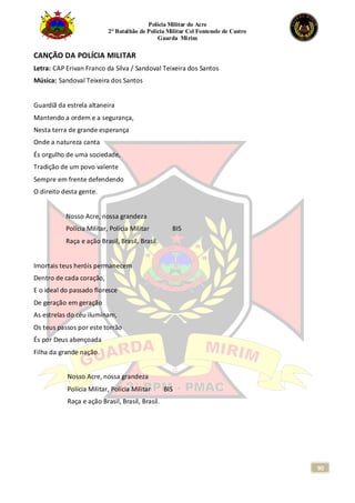 Polícia Militar do Acre
2° Batalhão de Polícia Militar Cel Fontenele de Castro
Guarda Mirim
90
CANÇÃO DA POLÍCIA MILITAR
Letra: CAP Erivan Franco da Silva / Sandoval Teixeira dos Santos
Música: Sandoval Teixeira dos Santos
Guardiã da estrela altaneira
Mantendo a ordem e a segurança,
Nesta terra de grande esperança
Onde a natureza canta
És orgulho de uma sociedade,
Tradição de um povo valente
Sempre em frente defendendo
O direito desta gente.
Nosso Acre, nossa grandeza
Polícia Militar, Polícia Militar BIS
Raça e ação Brasil, Brasil, Brasil.
Imortais teus heróis permanecem
Dentro de cada coração,
E o ideal do passado floresce
De geração em geração
As estrelas do céu iluminam,
Os teus passos por este torrão
És por Deus abençoada
Filha da grande nação.
Nosso Acre, nossa grandeza
Polícia Militar, Polícia Militar BIS
Raça e ação Brasil, Brasil, Brasil.
 