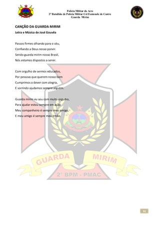 Polícia Militar do Acre
2° Batalhão de Polícia Militar Cel Fontenele de Castro
Guarda Mirim
91
CANÇÃO DA GUARDA MIRIM
Letra e Música de José Gouvêa
Passos firmes olhando para o céu,
Confiando a Deus nosso porvir.
Sendo guarda mirim nosso Brasil,
Nós estamos dispostos a servir.
Com orgulho de sermos educados,
Por pessoas que querem nosso bem
Cumprimos o dever com alegria,
E sorrindo ajudamos sempre alguém.
Guarda mirim eu sou com muito orgulho,
Para ajudar estou sempre em ação
Meu companheiro é sempre meu amigo,
E meu amigo é sempre meu irmão.
 