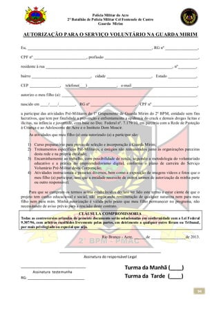 Polícia Militar do Acre
2° Batalhão de Polícia Militar Cel Fontenele de Castro
Guarda Mirim
94
AUTORIZAÇÃO PARA O SERVIÇO VOLUNTÁRIO NA GUARDA MIRIM
Eu, _____________________________________________________________, RG nº ________________,
CPF nº __________________________, profissão ______________________________________________,
residente à rua ______________________________________________________________, nº_________,
bairro _____________________________, cidade ______________________, Estado ______________,
CEP _______________, telefone(___) ______________, e-mail ________________________________,
autorizo o meu filho (a): __________________________________________________________________,
nascido em ____/____/________, RG nº ______________________, CPF nº ______________________,
a participar das atividades Pré-Militares do 1º Grupamento de Guarda Mirim do 2º BPM, entidade sem fins
lucrativos, que tem por finalidade a prevenção e enfrentamento a epidemia do crack e demais drogas licitas e
ilícitas, na infância e juventude, com base no Dec. Federal nº. 7.179/10, em parceria com a Rede de Proteção
à Criança e ao Adolescente do Acre e o Instituto Dom Moacir.
As atividades que meu filho (a) esta autorizado (a) a participar são:
1) Curso preparatório para provas de seleção e incorporação à Guarda Mirim;
2) Treinamentos específicos Pré-Militares, e estágios não remunerados junto às organizações parceiras
desta rede e na própria entidade;
3) Encaminhamento ao trabalho, com possibilidade de renda, seguindo a metodologia do voluntariado
educativo e a prática do empreendedorismo digital, conforme o plano de carreira do Serviço
Voluntário Pré-Militar desta Corporação;
4) Atividades instrucionais e passeios diversos, bem como a exposição de imagens vídeos e fotos que o
meu filho (a) participar, sem que a entidade necessite de outros termos de autorização da minha parte
ou outro responsável.
Para que se cumpram os termos acima estabelecidos declaro ter lido este termo e estar ciente de que o
projeto tem cunho educacional e social, não implicando remuneração de qualquer natureza nem para meu
filho nem para mim. Minha autorização é válida pelo prazo que meu filho permanecer no programa, não
necessitando de aviso prévio para a rescisão deste contrato.
CLÁUSULA COMPROMISSORIA
Todas as controversias oriundas do presente documento serão solucionadas em conformidade com a Lei Federal
9.307/96, com arbitros escolhidos livremente pelas partes, em detrimento a qualquer outro fórum ou Tribunal,
por mais privilegiado ou especial que seja.
Rio Branco - Acre, ______de _________________de 2013.
__________________________________________________
Assinatura do responsável Legal
________________________________
Assinatura testemunha
RG: ____________________________
Turma da Manhã (____)
Turma da Tarde (____)
 