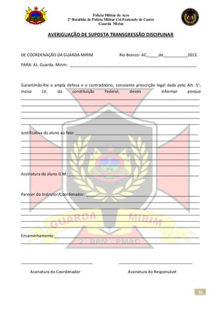 Polícia Militar do Acre
2° Batalhão de Polícia Militar Cel Fontenele de Castro
Guarda Mirim
95
AVERIGUAÇÃO DE SUPOSTA TRANSGRESSÃO DISCIPLINAR
DE COORDENAÇÃO DA GUARDA MIRIM Rio Branco- AC,_____de___________2013.
PARA: AL. Guarda. Mirim: _________________________________________________________
Garantindo-lhe a ampla defesa e o contraditório, consoante prescrição legal dada pelo Art. 5°,
Inciso LV, da constituição Federal, deveis informar porque
________________________________________________________________________________
________________________________________________________________________________
________________________________________________________________________________
________________________________________________________________________________
________________________________________________________________________________
Justificativa do aluno ao fato: _______________________________________________________
________________________________________________________________________________
________________________________________________________________________________
________________________________________________________________________________
________________________________________________________________________________
________________________________________________________________________________
Assinatura do aluno G M:___________________________________________________________
Parecer do Instrutor/Coordenador: ___________________________________________________
________________________________________________________________________________
________________________________________________________________________________
________________________________________________________________________________
________________________________________________________________________________
________________________________________________________________________________
Encaminhamento:_________________________________________________________________
________________________________________________________________________________
________________________________ _________________________________
Assinatura do Coordenador Assinatura do Responsável
 