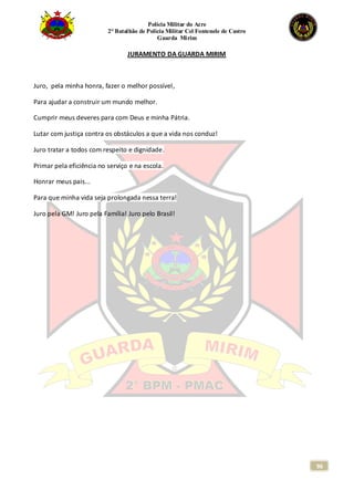 Polícia Militar do Acre
2° Batalhão de Polícia Militar Cel Fontenele de Castro
Guarda Mirim
96
JURAMENTO DA GUARDA MIRIM
Juro, pela minha honra, fazer o melhor possível,
Para ajudar a construir um mundo melhor.
Cumprir meus deveres para com Deus e minha Pátria.
Lutar com justiça contra os obstáculos a que a vida nos conduz!
Juro tratar a todos com respeito e dignidade.
Primar pela eficiência no serviço e na escola.
Honrar meus pais...
Para que minha vida seja prolongada nessa terra!
Juro pela GM! Juro pela Família! Juro pelo Brasil!
 