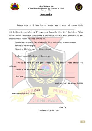 Polícia Militar do Acre
2° Batalhão de Polícia Militar Cel Fontenele de Castro
Guarda Mirim
97
DECLARAÇÃO
Declaro para os devidos fins de direito, que o aluno (a) Guarda Mirim
_______________________________________________________________________,
Está devidamente matriculado no 1º Grupamento de guarda Mirim do 2º Batalhão de Policia
Militar (2ºBPM) e frequenta assiduamente a disciplina de Educação Física, possuindo (0) zero
faltas nos meses de abril e maio do corrente ano.
Segue abaixo as notas do Teste de Aptidão Física, realizado por este grupamento.
Parâmetro máximo exigido:
Abdominal (25 abdominais em (01) um minuto);
_______________________________________________________________
Flexão de braço (25 flexões em (01) um minuto;
_______________________________________________________________
Barra (05 de modo dinâmico para homens e 18 segundos de modo estático para
mulheres);
Corrida (1.800 metros em 12 minutos).
_______________________________________________________________
Nota geral:_______________________________________________________
Rio Branco – AC, 31 de maio de 2013.
___________________________ - Sd PM
Auxiliar Administrativo da GM
______________________________ – Maj PM
Coordenador Geral da GM
 