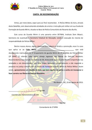 Polícia Militar do Acre
2° Batalhão de Polícia Militar Cel Fontenele de Castro
Guarda Mirim
98
CARTA DE RECOMENDAÇÃO
Vimos, por meio desta, expor para ao final recomendar. A Polícia Militar do Acre, através
deste Batalhão, vem desenvolvendo atividades de ensino e instrução pré-militar em sua Escola de
Formação de Guarda Mirim, situada na Base de Polícia Comunitária do Recanto dos Buritis.
Este curso de Guarda Mirim é uma parceria entre DETRAN, Instituto Dom Moacir,
Secretaria da Juventude e Secretaria Estadual de Educação, sendo a execução do mesmo de
responsabilidade da Policia Militar.
Dentre nossos alunos, alguns destacam se e adquire o direito a promoção, esse é o caso
que aplica se ao Cabo Mirim _______________________________________ que está
devidamente matriculado no 1º Grupamento de guarda Mirim do 2º Batalhão de Policia Militar
(2º BPM). O referido cabo mirim almeja ingressar nas fileiras do Exército Brasileiro.
Recomendamos sua inserção nas fileiras do EB, destacando que o Guarda Mirim é empenhado nas
atividades a ele determinadas, tem ficha limpa, excelente comportamento e não responde a
processo na justiça comum nem na Escola de Formação Guarda Mirim da Polícia Militar. Assim
sendo, apresentamos um cidadão de bem, que tem orgulho da pátria e sonha em incorporar e
fazer carreira nas fileiras do Exército Brasileiro.
Rio Branco – AC, 23 de agosto de 2013.
_____________________________ – 3° Sgt PM
Coordenador Administrativo da GM
____________________________ – Maj PM
Comandante do 2º BPM
 