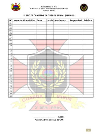 Polícia Militar do Acre
2° Batalhão de Polícia Militar Cel Fontenele de Castro
Guarda Mirim
99
PLANO DE CHAMADA DA GUARDA MIRIM (MANHÃ)
______________________________
------------------------------ – Sd PM
Auxiliar Administrativo da GM
N° Nome do Aluno Mirim Sexo Idade Nascimento Responsável Telefone
01
02
03
04
05
06
07
08
09
10
11
12
13
14
15
16
17
18
19
20
21
22
23
24
25
26
27
28
29
30
 
