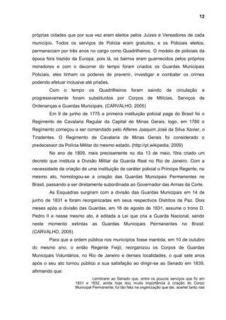 12



próprias cidades que por sua vez eram eleitos pelos Juízes e Vereadores de cada
município. Todos os serviços de Polícia eram gratuitos, e os Policiais eleitos,
permaneciam por três anos no cargo como Quadrilheiros. O modelo de policiais da
época fora trazido da Europa, pois lá, os bairros eram guarnecidos pelos próprios
moradores e com o decorrer do tempo foram criados os Guardas Municipais
Policiais, eles tinham os poderes de prevenir, investigar e combater os crimes
podendo efetuar inclusive até prisões.
        Com      o   tempo      os    Quadrilheiros    foram     saindo     de    circulação     e
progressivamente foram substituídos por Corpos de Milícias, Serviços de
Ordenanças e Guardas Municipais. (CARVALHO, 2005)
        Em 9 de junho de 1775 a primeira instituição policial paga do Brasil foi o
Regimento de Cavalaria Regular da Capital de Minas Gerais, logo, em 1780 o
Regimento começou a ser comandado pelo Alferes Joaquim José da Silva Xavier, o
Tiradentes. O Regimento de Cavalaria de Minas Gerais foi considerado o
predecessor da Polícia Militar do mesmo estado. (http://pt.wikipedia, 2009)
        No ano de 1809, mais precisamente no dia 13 de maio, fôra criado um
decreto que instituía a Divisão Militar da Guarda Real no Rio de Janeiro. Com a
necessidade da criação de uma instituição de caráter policial o Príncipe Regente, no
mesmo ato, homologou-se a criação das Guardas Municipais Permanentes no
Brasil, passando a ser diretamente subordinada ao Governador das Armas da Corte.
        As Esquadras surgiram com a divisão das Guardas Municipais em 14 de
junho de 1831 e foram reorganizadas em seus respectivos Distritos de Paz. Dois
meses após a divisão das Guardas, em 18 de agosto de 1831, assume o trono D.
Pedro II e nesse mesmo ato, é editada a Lei que cria a Guarda Nacional, sendo
neste   momento      extintas    as    Guardas    Municipais      Permanentes        no    Brasil.
(CARVALHO, 2005)
        Para que a ordem pública nos municípios fosse mantida, em 10 de outubro
do mesmo ano, o então Regente Feijó, reorganizou os Corpos de Guardas
Municipais Voluntários, no Rio de Janeiro e demais localidades, o qual sete anos
após o seu ato tornou público a sua satisfação ao dirigir-se ao Senado em 1839,
afirmando que:
                                Lembrarei ao Senado que, entre os poucos serviços que fiz em
                      1831 e 1832, ainda hoje dou muita importância à criação do Corpo
                      Municipal Permanente; fui tão feliz na organização que dei, acertei tanto nas
 